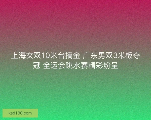 上海女双10米台摘金 广东男双3米板夺冠 全运会跳水赛精彩纷呈