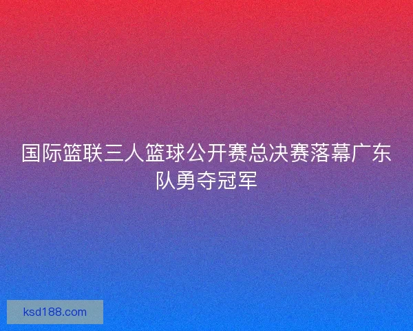 国际篮联三人篮球公开赛总决赛落幕广东队勇夺冠军