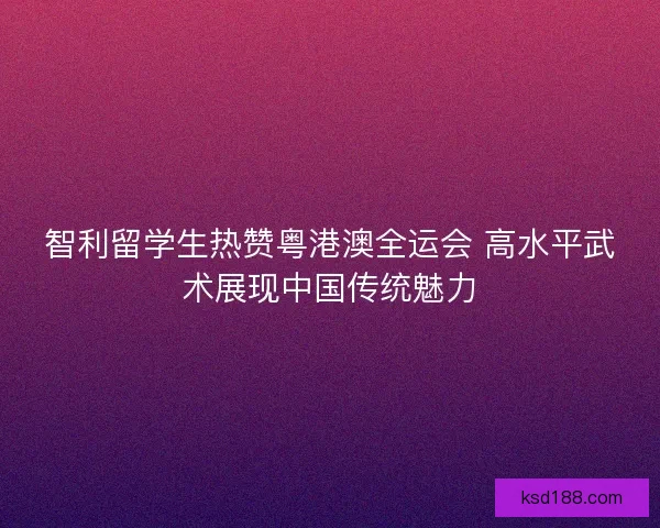 智利留学生热赞粤港澳全运会 高水平武术展现中国传统魅力