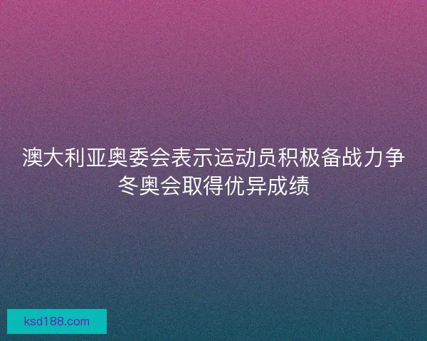 澳大利亚奥委会表示运动员积极备战力争冬奥会取得优异成绩